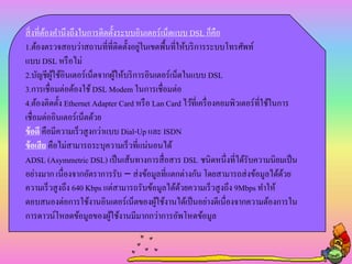 สิ่งที่ต้องคานึงถึงในการติดตั้งระบบอินเตอร์เน็ตแบบ DSL ก็คือ
1.ต้องตรวจสอบว่าสถานที่ที่ติดตั้งอยู่ในเขตพื้นที่ให้บริการระบบโทรศัพท์
แบบ DSL หรือไม่
2.บัญชีผู้ใช้อินเตอร์เน็ตจากผู้ให้บริการอินเตอร์เน็ตในแบบ DSL
3.การเชื่อมต่อต้องใช้ DSL Modem ในการเชื่อมต่อ
4.ต้องติดตั้ง Ethernet Adapter Card หรือ Lan Card ไว้ที่เครื่องคอมพิวเตอร์ที่ใช้ในการ
เชื่อมต่ออินเตอร์เน็ตด้วย
ข้อดี คือมีความเร็วสูงกว่าแบบ Dial-Up และ ISDN
ข้อเสีย คือไม่สามารถระบุความเร็วที่แน่นอนได้
ADSL (Asymmetric DSL) เป็นเส้นทางการสื่อสาร DSL ชนิดหนึ่งที่ได้รับความนิยมเป็น
อย่างมาก เนื่องจากอัตราการรับ – ส่งข้อมูลที่แตกต่างกัน โดยสามารถส่งข้อมูลได้ด้วย
ความเร็วสูงถึง 640 Kbps แต่สามารถรับข้อมูลได้ด้วยความเร็วสูงถึง 9Mbps ทาให้
ตอบสนองต่อการใช้งานอินเตอร์เน็ตของผู้ใช้งานได้เป็นอย่างดีเนื่องจากความต้องการใน
การดาวน์โหลดข้อมูลของผู้ใช้งานมีมากกว่าการอัพโหดข้อมูล
 