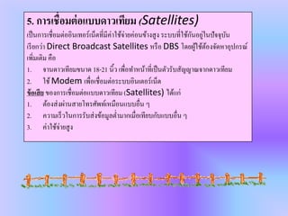 5. การเชื่อมต่อแบบดาวเทียม (Satellites)
เป็นการเชื่อมต่ออินเทอร์เน็ตที่มีค่าใช้จ่ายค่อนข้างสูง ระบบที่ใช้กันอยู่ในปัจจุบัน
เรียกว่า Direct Broadcast Satellites หรือ DBS โดยผู้ใช้ต้องจัดหาอุปกรณ์
เพิ่มเติม คือ
1. จานดาวเทียมขนาด 18-21 นิ้ว เพื่อทาหน้าที่เป็นตัวรับสัญญาณจากดาวเทียม
2. ใช้Modem เพื่อเชื่อมต่อระบบอินเตอร์เน็ต
ข้อเสีย ของการเชื่อมต่อแบบดาวเทียม (Satellites) ได้แก่
1. ต้องส่งผ่านสายโทรศัพท์เหมือนแบบอื่น ๆ
2. ความเร็วในการรับส่งข้อมูลต่ามากเมื่อเทียบกับแบบอื่น ๆ
3. ค่าใช้จ่ายสูง
 