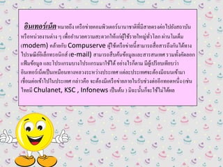 อินเทอร์เน็ตหมายถึง เครือข่ายคอมพิวเตอร์นานาชาติที่มีสายตรงต่อไปยังสถาบัน
หรือหน่วยงานต่าง ๆ เพื่ออานวยความสะดวกให้แก่ผู้ใช้รายใหญ่ทั่วโลก ผ่านโมเด็ม
(modem) คล้ายกับ Compuserve ผู้ใช้เครือข่ายนี้สามารถสื่อสารถึงกันได้ทาง
ไปรษณีย์อิเล็กทรอนิกส์ (e-mail) สามารถสืบค้นข้อมูลและสารสนเทศ รวมทั้งคัดลอก
แฟ้มข้อมูล และโปรแกรมบางโปรแกรมมาใช้ได้อย่างไรก็ตาม มีผู้เปรียบเทียบว่า
อินเทอร์เน็ตเป็นเหมือนทางหลวงระหว่างประเทศ แต่ละประเทศจะต้องมีถนนเข้ามา
เชื่อมต่อเข้าไปในประเทศ กล่าวคือ จะต้องมีเครือข่ายภายในรับช่วงต่ออีกทอดหนึ่ง(เช่น
ไทยมี Chulanet, KSC , Infonews เป็นต้น ) มิฉะนั้นก็จะใช้ไม่ได้ผล
 