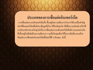 ประเภทของการเชื่อมต่ออินเทอร์เน็ต
- การเชื่อมต่อระบบอินเตอร์เน็ตนั้น ขึ้นอยู่กับความต้องการในการใช้งานเป็นสาคัญ
เช่นใช้อินเตอร์เน็ตเพื่อค้นหาข้อมูลที่บ้าน ใช้ในเชิงธุรกิจ ใช้เพื่อความบันเทิง หรือใช้
ภายในองค์กรขนาดใหญ่ ดังนั้นการเชื่อมต่อระบบอินเตอร์เน็ตจึงมีความแตกต่างกัน
ซึ่งขึ้นอยู่กับปัจจัยด้านความต้องการ รวมทั้งเงินทุนที่จะใช้ในการติดตั้งระบบด้วย
ปัจจุบันการเชื่อมต่ออินเตอร์เน็ตที่นิยมใช้มี 5 ลักษณะ ดังนี้
 