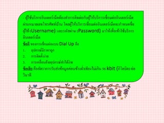 - ผู้ใช้บริการอินเตอร์เน็ตต้องทาการติดต่อกับผู้ให้บริการเชื่อมต่ออินเตอร์เน็ต
ผ่านหมายเลขโทรศัพท์บ้าน โดยผู้ให้บริการเชื่อมต่ออินเตอร์เน็ตจะกาหนดชื่อ
ผู้ใช้(Username) และรหัสผ่าน (Password) มาให้เพื่อเข้าใช้บริการ
อินเตอร์เน็ต
ข้อดี ของการเชื่อมต่อแบบ Dial Up คือ
1. อุปกรณ์มีราคาถูก
2. การติดตั้งง่าย
3. การเคลื่อนย้ายอุปกรณ์ทาได้ง่าย
ข้อเสีย คืออัตราการรับส่งข้อมูลค่อนข้างต่าเพียงไม่เกิน 56 kbit (กิโลบิต) ต่อ
วินาที
 