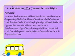 2. การเชื่อมต่อแบบ ISDN (Internet Services Digital
Network)
- ISDN Line เป็นเส้นทางการสื่อสารที่ใช้สายโทรศัพท์ธรรมดาแต่ทาให้สามารถส่งทั้ง
เสียงพูด และข้อมูลได้พร้อมกันทาให้สามารถใช้งานอินเตอร์เน็ตได้พร้อมกับการคุย
โทรศัพท์โดยข้อมูลหรือเสียงที่รับ - ส่งนั้นอยู่ในรูปของสัญญาณดิจิตอลซึ่งมีข้อดีมากว่า
สัญญาณอนาล็อก นอกจากนี้การใช้บริการ ISDN Line ยังสามารถ
มัลติเพล็ก (Multiplex) สัญญาณได้มากกว่า 3 สัญญาณส่งไปในคราวเดียวกัน ทามี
ความเร็วในการส่งข้อมูลมากกว่าสายโทรศัพท์ธรรมดาโดยความเร็วในการรับ – ส่ง
ข้อมูลสูงสุดคือ 128 Kbps
 