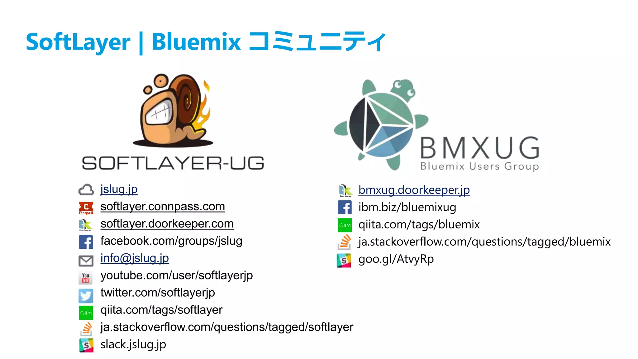 SoftLayer | Bluemix コミュニティ
jslug.jp
softlayer.connpass.com
softlayer.doorkeeper.com
facebook.com/groups/jslug
info@jslug.jp
youtube.com/user/softlayerjp
twitter.com/softlayerjp
qiita.com/tags/softlayer
ja.stackoverflow.com/questions/tagged/softlayer
slack.jslug.jp
bmxug.doorkeeper.jp
ibm.biz/bluemixug
qiita.com/tags/bluemix
ja.stackoverflow.com/questions/tagged/bluemix
goo.gl/AtvyRp
 