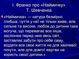 І. Франко про «Наймичку»І. Франко про «Наймичку»
Т. Шевченка.Т. Шевченка.
«Наймичка» — натура безмірно«Наймичка» — натура безмірно
глибша, чуття у неї не тільки живе, алеглибша, чуття у неї не тільки живе, але
сильне та високе, любов до дитини такасильне та високе, любов до дитини така
могуча, що перемагає все інше,могуча, що перемагає все інше,
заслонює перед нею весь світ,заслонює перед нею весь світ,
заставляє забути про себе саму,заставляє забути про себе саму,
віддати все своє життя не для хвилевоївіддати все своє життя не для хвилевої
покути, але для довгої жертви напокути, але для довгої жертви на
користь своєї дитини.»користь своєї дитини.»
 