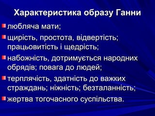 Характеристика образу ГанниХарактеристика образу Ганни
любляча мати;любляча мати;
щирість, простота, відвертість;щирість, простота, відвертість;
працьовитість і щедрість;працьовитість і щедрість;
набожність, дотримується народнихнабожність, дотримується народних
обрядів; повага до людей;обрядів; повага до людей;
терплячість, здатність до важкихтерплячість, здатність до важких
страждань; ніжність; безталанність;страждань; ніжність; безталанність;
жертва тогочасного суспільства.жертва тогочасного суспільства.
 