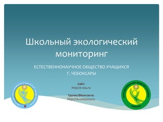 Школьный экологический
мониторинг
ЕСТЕСТВЕННОНАУЧНОЕ ОБЩЕСТВО УЧАЩИХСЯ
Г. ЧЕБОКСАРЫ
Сайт:
http://e-nou.ru
Группа ВКонтакте:
http://vk.com/enouru
 