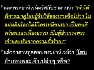 8 และ​พระ​ยาห์เวห์​ตรัส​กับ​ซา​ตาน​ว่า​“เจ้า​ได้​
พิ​จาร​ณา​ดู​โยบ​ผู้​รับ​ใช้​ของ​เรา​หรือ​ไม่​ว่า​ใน​
แผ่น​ดิน​โลก​ไม่​มี​ใคร​เหมือน​เขา​เป็น​คน​ดี​
พร้อม​และ​เที่ยง​ธรรม​เป็น​ผู้​ยา​เกรง​พระ​
เจ้า​และ​หัน​จาก​ความ​ชั่ว​ร้าย?”
9 แล้ว​ซา​ตาน​ทูล​ตอบ​พระ​ยาห์เวห์​ว่า​“โยบ
ยา​เกรง​พระ​เจ้า​เปล่าๆ​หรือ?
 