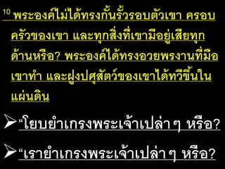 10 พระ​องค์​ไม่​ได้​ทรง​กั้น​รั้ว​รอบ​ตัว​เขา​ครอบ​
ครัว​ของ​เขา​และ​ทุก​สิ่ง​ที่​เขา​มี​อยู่​เสีย​ทุก​
ด้าน​หรือ? พระ​องค์​ได้​ทรง​อวย​พร​งาน​ที่​มือ​
เขา​ทา​และ​ฝูง​ปศุ​สัตว์​ของ​เขา​ได้​ทวี​ขึ้น​ใน​
แผ่น​ดิน
“โยบ​ยา​เกรง​พระ​เจ้า​เปล่าๆ​หรือ?
“เรา​ยา​เกรง​พระ​เจ้า​เปล่าๆ​หรือ?
 
