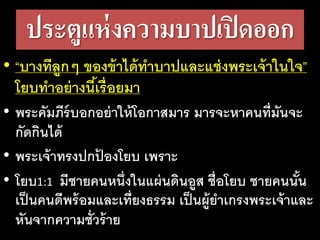 ประตูแห่งความบาปเปิดออก
• “บาง​ที​ลูกๆ​ของ​ข้า​ได้​ทา​บาป​และ​แช่ง​พระ​เจ้า​ใน​ใจ”
โยบ​ทา​อย่าง​นี้​เรื่อย​มา​
• พระคัมภีร์บอกอย่าให้โอกาสมาร​มารจะหาคนที่มันจะ
กัดกินได้
• พระเจ้าทรงปกป้ องโยบ เพราะ
• โยบ1:1 มี​ชาย​คน​หนึ่ง​ใน​แผ่น​ดิน​อูส ชื่อ​โยบ ชาย​คน​นั้น​
เป็น​คน​ดี​พร้อม​และ​เที่ยง​ธรรม​เป็น​ผู้​ยา​เกรง​พระ​เจ้า​และ​
หัน​จาก​ความ​ชั่ว​ร้าย
 