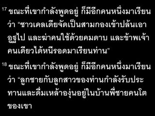 17 ขณะ​ที่​เขา​กา​ลัง​พูด​อยู่​ก็​มี​อีก​คน​หนึ่ง​มา​เรียน​
ว่า​“ชาว​เคลเดีย​จัด​เป็น​สาม​กอง​เข้า​ปล้น​เอา​
อูฐ​ไป​และ​ฆ่า​คน​ใช้​ด้วย​คม​ดาบ​และ​ข้าพ​เจ้า​
คน​เดียว​ได้​หนี​รอด​มา​เรียน​ท่าน”
18 ขณะ​ที่​เขา​กา​ลัง​พูด​อยู่​ก็​มี​อีก​คน​หนึ่ง​มา​เรียน​
ว่า​“ลูก​ชาย​กับ​ลูก​สาว​ของ​ท่าน​กา​ลัง​รับ​ประ​
ทาน​และ​ดื่ม​เหล้า​องุ่น​อยู่​ใน​บ้าน​พี่ชาย​คน​โต​
ของ​เขา
 