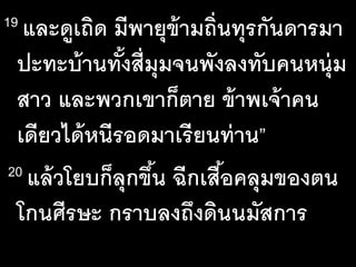 19 และ​ดู​เถิด​มี​พายุ​ข้าม​ถิ่น​ทุร​กัน​ดาร​มา​
ปะทะ​บ้าน​ทั้ง​สี่​มุม​จน​พัง​ลง​ทับ​คน​หนุ่ม​
สาว​และ​พวก​เขา​ก็​ตาย​ข้าพ​เจ้า​คน​
เดียว​ได้​หนี​รอด​มา​เรียน​ท่าน”
20 แล้ว​โยบ​ก็​ลุก​ขึ้น​ฉีก​เสื้อ​คลุม​ของ​ตน​
โกน​ศีรษะ​กราบ​ลง​ถึง​ดิน​นมัส​การ
 
