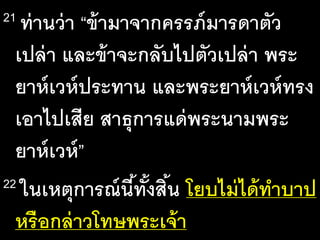 21 ท่าน​ว่า​“ข้า​มา​จาก​ครรภ์​มาร​ดา​ตัว​
เปล่า​และ​ข้า​จะ​กลับ​ไป​ตัว​เปล่า​พระ
ยาห์เวห์​ประ​ทาน​และ​พระ​ยาห์เวห์​ทรง​
เอา​ไป​เสีย​สาธุ​การ​แด่​พระ​นาม​พระ​
ยาห์เวห์”
22 ใน​เหตุ​การณ์​นี้​ทั้ง​สิ้น​โยบ​ไม่​ได้​ทา​บาป​
หรือ​กล่าว​โทษ​พระ​เจ้า​
 
