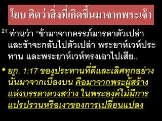 โยบ คิดว่าสิ่งที่เกิดขึ้นมาจากพระเจ้า
21 ท่าน​ว่า​“ข้า​มา​จาก​ครรภ์​มาร​ดา​ตัว​เปล่า​
และ​ข้า​จะ​กลับ​ไป​ตัว​เปล่า​พระ​ยาห์เวห์​ประ​
ทาน​และ​พระ​ยาห์เวห์​ทรง​เอา​ไป​เสีย..
• ยก. 1:17 ของ​ประ​ทาน​ที่​ดี​และ​เลิศ​ทุก​อย่าง​
นั้น​มา​จาก​เบื้อง​บน​คือ​มา​จาก​พระ​ผู้​สร้าง​
แห่ง​บรร​ดา​ดวง​สว่าง​ใน​พระ​องค์​ไม่​มี​การ​
แปร​ปรวน​หรือ​เงา​ของ​การ​เปลี่ยน​แปลง
 