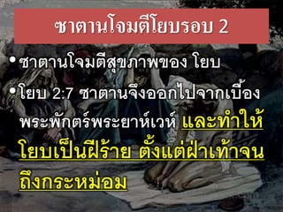 ซา​ตาน​โจม​ตี​โยบรอบ​2
•ซา​ตาน​โจม​ตี​สุข​ภาพ​ของ​​โยบ
•โยบ 2:7 ซา​ตาน​จึง​ออก​ไป​จาก​เบื้อง​
พระ​พักตร์​พระ​ยาห์เวห์ และ​ทา​ให้
โยบ​เป็น​ฝี​ร้าย​ตั้ง​แต่​ฝ่า​เท้า​จน​
ถึง​กระ​หม่อม
 