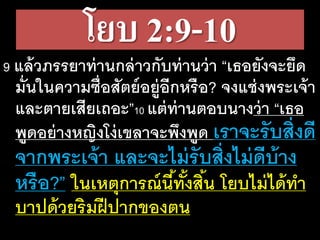 โยบ 2:9-10
9 แล้วภรร​ยา​ท่าน​กล่าว​กับ​ท่าน​ว่า​“เธอ​ยัง​จะ​ยึด​
มั่น​ใน​ความ​ซื่อ​สัตย์​อยู่​อีก​หรือ? จง​แช่ง​พระ​เจ้า​
และ​ตาย​เสีย​เถอะ”10 แต่​ท่าน​ตอบ​นาง​ว่า​“เธอ​
พูด​อย่าง​หญิง​โง่​เขลา​จะ​พึง​พูด​เรา​จะ​รับ​สิ่ง​ดี​
จาก​พระ​เจ้า​และ​จะ​ไม่​รับ​สิ่ง​ไม่​ดี​บ้าง​
หรือ?” ใน​เหตุ​การณ์​นี้​ทั้ง​สิ้น​โยบ​ไม่​ได้​ทา​
บาป​ด้วย​ริม​ฝี​ปาก​ของ​ตน
 