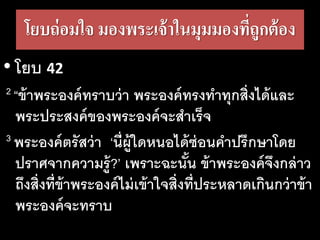 โยบ​ถ่อม​ใจ มองพระเจ้าในมุมมองที่ถูกต้อง
• โยบ 42
2 “ข้า​พระ​องค์​ทราบ​ว่า​พระ​องค์​ทรง​ทา​ทุก​สิ่ง​ได้และ
พระ​ประ​สงค์​ของ​พระ​องค์​จะ​สา​เร็จ
3 พระ​องค์​ตรัส​ว่า​​‘นี่​ผู้​ใด​หนอ​ได้​ซ่อน​คา​ปรึกษา​โดย​
ปราศ​จาก​ความ​รู้?’ เพราะ​ฉะนั้น​ข้า​พระ​องค์​จึง​กล่าว​
ถึง​สิ่ง​ที่​ข้า​พระ​องค์​ไม่​เข้า​ใจสิ่ง​ที่​ประ​หลาด​เกิน​กว่า​ข้า​
พระ​องค์​จะ​ทราบ
 