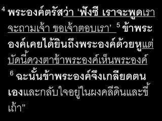 4 พระ​องค์​ตรัส​ว่า​‘ฟัง​ซี​เรา​จะ​พูดเรา
จะ​ถาม​เจ้า​ขอ​เจ้า​ตอบ​เรา’ 5 ข้า​พระ​
องค์​เคย​ได้​ยิน​ถึง​พระ​องค์​ด้วย​หูแต่
บัด​นี้​ดวง​ตา​ข้า​พระ​องค์​เห็น​พระ​องค์​
6 ฉะนั้น​ข้า​พระ​องค์​จึง​เกลียด​ตน​
เองและ​กลับ​ใจ​อยู่​ใน​ผง​คลี​ดิน​และ​ขี้
เถ้า”
 