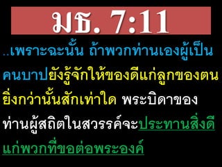 มธ. 7:11..เพราะ​ฉะนั้น​ถ้า​พวก​ท่าน​เอง​ผู้​เป็น​
คน​บาปยัง​รู้​จัก​ให้​ของ​ดี​แก่​ลูก​ของ​ตน​
ยิ่ง​กว่า​นั้น​สัก​เท่า​ใด​พระ​บิดา​ของ​
ท่าน​ผู้​สถิต​ใน​สวรรค์​จะ​ประ​ทาน​สิ่ง​ดี​
แก่​พวก​ที่​ขอ​ต่อ​พระ​องค์
 