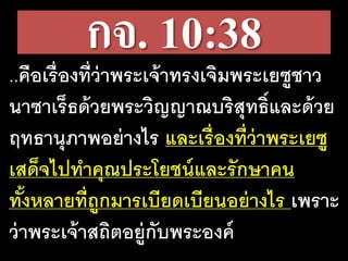 กจ. 10:38
..คือ​เรื่อง​ที่​ว่า​พระ​เจ้า​ทรง​เจิม​พระ​เยซู​ชาว​
นา​ซา​เร็ธ​ด้วย​พระ​วิญ​ญาณ​บริสุทธิ์​และ​ด้วย​
ฤทธา​นุ​ภาพ​อย่าง​ไร​และ​เรื่อง​ที่​ว่า​พระ​เยซู​
เสด็จ​ไป​ทา​คุณ​ประ​โยชน์​และ​รัก​ษา​คน​
ทั้งหลาย​ที่​ถูก​มาร​เบียด​เบียน​อย่างไร เพราะ​
ว่า​พระ​เจ้า​สถิต​อยู่​กับ​พระ​องค์
 