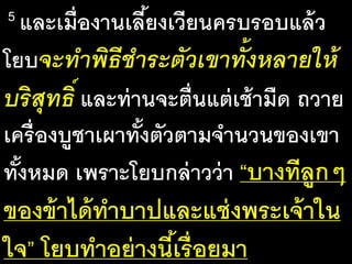 5 และ​เมื่อ​งาน​เลี้ยง​เวียน​ครบ​รอบ​แล้ว​
โยบจะ​ทา​พิธี​ชาระ​ตัว​เขา​ทั้ง​หลาย​ให้​
บริสุทธิ์ และ​ท่าน​จะ​ตื่น​แต่​เช้า​มืด​ถวาย​
เครื่อง​บูชา​เผา​ทั้ง​ตัว​ตาม​จา​นวน​ของ​เขา​
ทั้ง​หมด​เพราะ​โยบ​กล่าว​ว่า​“บาง​ที​ลูกๆ​
ของ​ข้า​ได้​ทา​บาป​และ​แช่ง​พระ​เจ้า​ใน​
ใจ” โยบ​ทา​อย่าง​นี้​เรื่อย​มา
 
