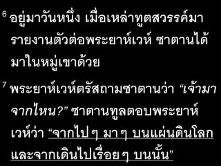 6 อยู่​มา​วัน​หนึ่ง​เมื่อ​เหล่า​ทูต​สวรรค์​มา​
ราย​งาน​ตัว​ต่อ​พระ​ยาห์เวห์ ซา​ตาน​ได้
มา​ใน​หมู่​เขา​ด้วย
7 พระ​ยาห์เวห์​ตรัส​ถาม​ซา​ตาน​ว่า​“เจ้า​มา​
จาก​ไหน?” ซา​ตาน​ทูล​ตอบ​พระ​ยาห์
เวห์​ว่า​“จาก​ไปๆ​มาๆ​บน​แผ่น​ดิน​โลก
และ​จาก​เดิน​ไป​เรื่อยๆ​บน​นั้น”
 