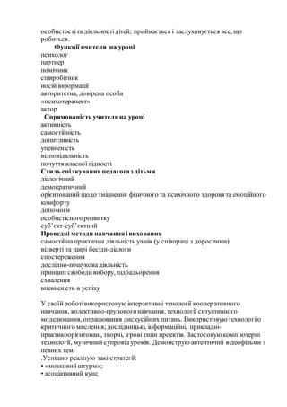 особистостіта дiяльностiдітей; приймається i заслуховується все, що
робиться.
Функції вчителя на уроці
психолог
партнер
помічник
співробітник
носій інформації
авторитетна, довірена особа
«психотерапевт»
актор
Спрямованість учителяна уроці
активність
самостійність
допитливість
упевненість
відповідальність
почуття власної гідності
Стиль спілкуванняпедагогаз дітьми
діалогічний
демократичний
орієнтований щодо зміцнення фізичного та психічного здоровя та емоційного
комфорту
допомоги
особистісного розвитку
суб’єкт-суб’єктний
Проведні методи навчанняівиховання
самостійна практична діяльність учнів (у співпраці з дорослими)
відверті та щирі бесіди-діалоги
спостереження
дослідно-пошуковадіяльність
принцип свободивибору, підбадьорення
схвалення
впевненість в успіху
У своїйроботівикористовуюінтерактивні тенології кооперативного
навчання, колективно-груповогонавчання, технології ситуативного
моделювання, опрацювання дискусійних питань. Використовуютехнологію
критичного мислення;дослідницькі, інформаційні, прикладні-
практикоорієнтовані, творчі, ігрові типи проектів. Застосовуюкомп’ютерні
технології, музичний супровід уроків. Демонструю автентичніі відеофільми з
певних тем.
.Успішно реалізую такі стратегії:
• «мозковийштурм»;
• асоціативний кущ;
 