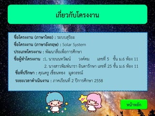 ชื่อโครงงาน (ภาษาไทย) : ระบบสุริยะ
ชื่อโครงงาน (ภาษาอังกฤษ) : Solar System
ประเภทโครงงาน : พัฒนาสื่อเพื่อการศึกษา
ชื่อผู้ทาโครงงาน :1. นายนนทวัฒน์ วงค์คม เลขที่ 5 ชั้น ม.6 ห้อง 11
2. นางสาวพิมพ์นารา อินตารักษา เลขที่ 25 ชั้น ม.6 ห้อง 11
ชื่อที่ปรึกษา : คุณครู เขื่อนทอง มูลวรรณ์
ระยะเวลาดาเนินงาน : ภาคเรียนที่ 2 ปีการศึกษา 2558
เกี่ยวกับโครงงาน
หน้าหลัก
 