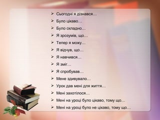  Сьогодні я дізнався…
 Було цікаво…
 Було складно…
 Я зрозумів, що…
 Тепер я можу…
 Я відчув, що…
 Я навчився…
 Я зміг…
 Я спробував…
 Мене здивувало…
 Урок дав мені для життя…
 Мені захотілося…
 Мені на уроці було цікаво, тому що…
 Мені на уроці було не цікаво, тому що…
 