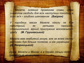 … Мазепа, осяяний промінням слави, стає
символом свободи для всіх наступних поколінь, а
його ім’я – глибоко шанованим (Байрон)
У народних масах Мазепа ніколи не був
популярний, як гетьман панський,
старшинський, вірний прислужник московського
уряду (М. Грушевський)
Мазепа мав неабиякий розум, але за всіма своїми
звичками був більше поляком, а ніж українцем
(Д. Яворницький)
Душа Мазепи в Москві, а в Україні тільки тіло
(українське козацтво)
 