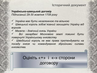 Історичний документ
Українсько-швецький договір
Підписаний 29-30 жовтня 1708 року
 Україна має бути незалежною та вільною
 Швецький король зобов’язаний захищати Україну від
ворогів
 Мазепа – довічний князь України
 Всі загарбані Московією землі повинні бути
повернуті Українському князівству
 Шведський король не має права претендувати на
посаду князя чи командування збройними силами
князівства.
Оцініть «+» і «-» сторони
договору
 