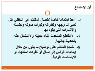 ‫الستماع‬ ‫فن‬
6-‫مثل‬ ‫اللفظي‬ ‫غير‬ ‫المتكلم‬ ‫لتصال‬ ‫ا‬ً, ‫ص‬‫خا‬ ‫ا‬ً, ‫اهتمام‬ ‫اعط‬
‫وجلسته‬ ‫صوته‬ ‫ونبرات‬ ‫ونظراته‬ ‫وجهه‬ ‫تعبيرات‬
.‫بها‬ ‫يقوم‬ ‫التي‬ ‫والشارات‬
7‫عنه‬ ‫تنشغل‬ ‫ول‬ ‫حديثه‬ ‫أثناء‬ ‫المتحدث‬ ‫تقاطع‬ ‫ل‬ -
.‫جانبية‬ ‫بأحاديث‬
8‫خالل‬ ‫من‬ ‫يقول‬ ‫ما‬ ‫توضيح‬ ‫على‬ ‫المتكلم‬ ‫شجع‬ -
‫أو‬ ‫استفهام‬ ‫نظرات‬ ‫أو‬ ‫اسفل‬ ‫إلى‬ ‫الرأس‬ ‫إيماءات‬
.‫الودية‬ ‫البتسامات‬
22
 