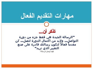 ...‫تذكر أن‬...‫تذكر أن‬
”‫دورة‬ ‫من‬ ‫جزء‬ ‫فقط‬ ‫هي‬ ‫الجيدة‬ ‫الرسالة‬”‫دورة‬ ‫من‬ ‫جزء‬ ‫فقط‬ ‫هي‬ ‫الجيدة‬ ‫الرسالة‬
... ...‫كن‬ ‫لتصل‬ ‫الدورة‬ ‫اكتمال‬ ‫من‬ ‫ولبد‬ ‫التواصل‬... ...‫كن‬ ‫لتصل‬ ‫الدورة‬ ‫اكتمال‬ ‫من‬ ‫ولبد‬ ‫التواصل‬
‫صنع‬ ‫على‬ ‫قادرة‬ ‫رسالتك‬ ‫لتكون‬ ‫ل‬ً ‫فعا‬ ‫ا‬ُ ‫مقدم‬‫صنع‬ ‫على‬ ‫قادرة‬ ‫رسالتك‬ ‫لتكون‬ ‫ل‬ً ‫فعا‬ ‫ا‬ُ ‫مقدم‬
“‫تريد‬ ‫الذي‬ ‫التغيير‬“‫تريد‬ ‫الذي‬ ‫التغيير‬
‫كيف نوصل الرسالة؟‬
‫الفعال‬ ‫التقديم‬ ‫مهارات‬
 