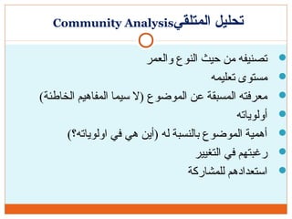 ‫المتلقي‬ ‫تحليل‬Community Analysis
‫والعمر‬ ‫النوع‬ ‫حيث‬ ‫من‬ ‫تصنيفه‬
‫تعليمه‬ ‫مستوى‬
(‫الخاطئة‬ ‫المفاهيم‬ ‫سيما‬ ‫)ل‬ ‫الموضوع‬ ‫عن‬ ‫المسبقة‬ ‫معرفته‬
‫أولوياته‬
(‫اولوياته؟‬ ‫في‬ ‫هي‬ ‫)أين‬ ‫له‬ ‫بالنسبة‬ ‫الموضوع‬ ‫أهمية‬
‫التغيير‬ ‫في‬ ‫رغبتهم‬
‫للمشاركة‬ ‫استعدادهم‬
 