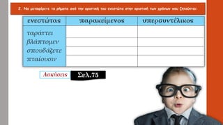 2. Να μεταφέρετε τα ρήματα από την οριστική του ενεστώτα στην οριστική των χρόνων που ζητούνται:
Σελ.75
 
