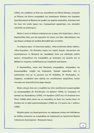 13
(1993), που ανεβαίνει σε δική του σκηνοθεσία στο Εθνικό Θέατρο, συνομιλεί
με Έλληνες και ξένους συγγραφείς του παγκόσμιου θεάτρου που έγραψαν
έργα βασισμένα σε θέματα και μορφές της αρχαίας τραγωδίας. Διανοίγει από
δω έναν νέο κύκλο έργων του, πειραματικού χαρακτήρα, που αποκαλεί
«σπουδές και απόπειρες».
Μέσα σ' αυτό το πλαίσιο εντάσσεται και το έργο «Στη Χώρα Ίψεν», όπου ο
Καμπανέλλης δίνει μια νέα ερμηνεία του έργου του Ίψεν «Βρυκόλακες» και
έχει θερμή υποδοχή στο Διεθνές Φεστιβάλ Ίψεν στο Όσλο.
Τα επόμενα έργα: «Η τελευταία πράξη», «Μια συνάντηση κάπου αλλού»,
«Μια Κωμωδία», «Οι δύσκολες νύχτες του κυρίου Θωμά», διευρύνουν και
συμπληρώνουν τη θεατρική του προσφορά. Είναι μια ενδελεχής μελέτη
ηρώων, συνομηλίκων του συγγραφέα, με ανησυχίες και αγωνίες για τη
φθορά του σώματος, συνδεδεμένες με υπαρξιακά ερωτήματα.
Ο Καμπανέλλης, εκτός από θεατρικός συγγραφέας, πεζογράφος και
δοκιμιογράφος, υπήρξε και στιχουργός. Έγραψε τραγούδια, που η
μελοποίηση τους με τη μουσική των Μ. Χατζιδάκι, Μ. Θεοδωράκη, Στ.
Ξαρχάκου, συνέβαλαν στην εξέλιξη του νεοελληνικού τραγουδιού, έγιναν
επιτυχίες και τραγουδιούνται μέχρι σήμερα.
Εξίσου γόνιμη ήταν και η συμβολή του στον νεοελληνικό κινηματογράφο
ως σεναριογράφου (Ν. Κούνδουρου «Ο Δράκος» (1956), Γρ. Γρηγορίου «Η
αρπαγή της Περσεφόνης» (1956), «Το Αμαξάκι» (1957) και «Τα Κορίτσια στον
Ήλιο» (1968)) αλλά ενίοτε και ως σκηνοθέτη σε δικές του ταινίες όπως «Η
Χιονάτη και τα εφτά γεροντοπαλίκαρα» (1960) και «Το κανόνι και τ' αηδόνι»
(1968)
Μεγάλο μέρος της δραστηριότητας του αφιέρωσε επίσης στο Ραδιόφωνο
με πλήθος εκπομπών ως συγγραφέας και παραγωγός με πρωτότυπα θέματα
ή διασκευές λογοτεχνικών - θεατρικών έργων.
 