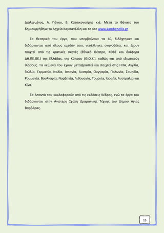 15
Διαλεγμένος, Α. Πάνου, Β. Κατσικονούρης κ.ά. Μετά το θάνατο του
δημιουργήθηκε το Αρχείο Καμπανέλλη και το site www.kambenellis.gr
Τα θεατρικά του έργα, που υπερβαίνουν τα 40, διδάχτηκαν και
διδάσκονται από όλους σχεδόν τους νεοέλληνες σκηνοθέτες και έχουν
παιχτεί από τις κρατικές σκηνές (Εθνικό Θέατρο, ΚΘΒΕ και διάφορα
ΔΗ.ΠΕ.ΘΕ.) της Ελλάδας, της Κύπρου (Θ.Ο.Κ.), καθώς και από ιδιωτικούς
θιάσους. Τα κείμενα του έχουν μεταφραστεί και παιχτεί στις ΗΠΑ, Αγγλία,
Γαλλία, Γερμανία, Ιταλία, Ισπανία, Αυστρία, Ουγγαρία, Πολωνία, Σουηδία,
Ρουμανία. Βουλγαρία, Νορβηγία, Λιθουανία, Τουρκία, Ισραήλ, Αυστραλία και
Κίνα.
Τα Απαντά του κυκλοφορούν από τις εκδόσεις Κέδρος, ενώ τα έργα του
διδάσκονται στην Ανώτερη Σχολή Δραματικής Τέχνης του Δήμου Αγίας
Βαρβάρας.
 