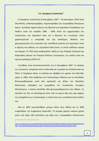 16
5.2. Γρηγόριος Ξενόπουλος7
Ο Γρηγόριος Ξενόπουλος (9 Δεκεμβρίου 1867 − 14 Ιανουαρίου 1951) ήταν
Ζακυνθινός μυθιστοριογράφος, δημοσιογράφος και συγγραφέας θεατρικών
έργων. Διετέλεσε αρχισυντάκτης στο θρυλικό πια περιοδικό Η Διάπλασις των
Παίδων κατά την περίοδο 1896 - 1948. Κατά την αρχισυνταξία του
Ξενόπουλου στο περιοδικό ήταν και ο βασικός του συντάκτης. Είναι
χαρακτηριστική η υπογραφή του Σας ασπάζομαι, Φαίδων, που
χρησιμοποιούσε στις επιστολές που υποτίθεται έστελνε στο περιοδικό. Ήταν
ο ιδρυτής και εκδότης του περιοδικού Νέα Εστία, το οποίο εκδίδεται ακόμα
και σήμερα. Το 1931 έγινε ακαδημαϊκός. Μαζί με τους Παλαμά, Σικελιανό και
Καζαντζάκη ίδρυσε την Εταιρεία Ελλήνων Λογοτεχνών, της οποίας ήταν και
πρώτος πρόεδρος (1934-37).
Γεννήθηκε στην Κωνσταντινούπολη στις 9 Δεκεμβρίου 1867. Ο πατέρας
του, Διονύσιος, καταγόταν από τη Ζάκυνθο και η μητέρα του Ευλαλία από την
Πόλη. Ο Γρηγόριος έζησε τα παιδικά και εφηβικά του χρόνια στη Ζάκυνθο,
μέχρι το 1883, όταν γράφτηκε στο Πανεπιστήμιο Αθηνών για να σπουδάσει
Φυσικομαθηματικά, μετά από προτροπή του φίλου του Νικολάου
Μοτσενίγου (αδερφού του συμμαθητή του Ξενόπουλου Σωτηρίου
Μοτσενίγου), ο οποίος σπούδαζε ήδη φυσικομαθηματικός στην Αθήνα. Τις
σπουδές του δεν τις ολοκλήρωσε ποτέ: από το πρώτο ήδη έτος είχε αρχίσει
την ενασχόληση με τη λογοτεχνία, η οποία ήταν και η μοναδική πηγή εσόδων
του.
Από το 1892 εγκαταστάθηκε μόνιμα πλέον στην Αθήνα και το 1894
νυμφεύθηκε την Ευφροσύνη Διογενίδη. Το ζευγάρι χώρισε ενάμιση χρόνο
μετά, ενώ είχαν ήδη αποκτήσει μια κόρη και ο συγγραφέας παντρεύτηκε
7
https://el.wikipedia.org/wiki/%CE%93%CF%81%CE%B7%CE%B3%CF%8C%CF%81%CE%B9%CE%BF%CF
%82_%CE%9E%CE%B5%CE%BD%CF%8C%CF%80%CE%BF%CF%85%CE%BB%CE%BF%CF%82
 