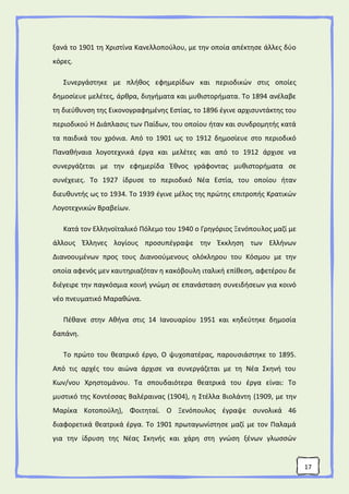 17
ξανά το 1901 τη Χριστίνα Κανελλοπούλου, με την οποία απέκτησε άλλες δύο
κόρες.
Συνεργάστηκε με πλήθος εφημερίδων και περιοδικών στις οποίες
δημοσίευε μελέτες, άρθρα, διηγήματα και μυθιστορήματα. Το 1894 ανέλαβε
τη διεύθυνση της Εικονογραφημένης Εστίας, το 1896 έγινε αρχισυντάκτης του
περιοδικού Η Διάπλασις των Παίδων, του οποίου ήταν και συνδρομητής κατά
τα παιδικά του χρόνια. Από το 1901 ως το 1912 δημοσίευε στο περιοδικό
Παναθήναια λογοτεχνικά έργα και μελέτες και από το 1912 άρχισε να
συνεργάζεται με την εφημερίδα Έθνος γράφοντας μυθιστορήματα σε
συνέχειες. Το 1927 ίδρυσε το περιοδικό Νέα Εστία, του οποίου ήταν
διευθυντής ως το 1934. To 1939 έγινε μέλος της πρώτης επιτροπής Κρατικών
Λογοτεχνικών Βραβείων.
Κατά τον Ελληνοϊταλικό Πόλεμο του 1940 ο Γρηγόριος Ξενόπουλος μαζί με
άλλους Έλληνες λογίους προσυπέγραψε την Έκκληση των Ελλήνων
Διανοουμένων προς τους Διανοούμενους ολόκληρου του Κόσμου με την
οποία αφενός μεν καυτηριαζόταν η κακόβουλη ιταλική επίθεση, αφετέρου δε
διέγειρε την παγκόσμια κοινή γνώμη σε επανάσταση συνειδήσεων για κοινό
νέο πνευματικό Μαραθώνα.
Πέθανε στην Αθήνα στις 14 Ιανουαρίου 1951 και κηδεύτηκε δημοσία
δαπάνη.
Το πρώτο του θεατρικό έργο, Ο ψυχοπατέρας, παρουσιάστηκε το 1895.
Από τις αρχές του αιώνα άρχισε να συνεργάζεται με τη Νέα Σκηνή του
Κων/νου Χρηστομάνου. Τα σπουδαιότερα θεατρικά του έργα είναι: Το
μυστικό της Κοντέσσας Βαλέραινας (1904), η Στέλλα Βιολάντη (1909, με την
Μαρίκα Κοτοπούλη), Φοιτηταί. Ο Ξενόπουλος έγραψε συνολικά 46
διαφορετικά θεατρικά έργα. Το 1901 πρωταγωνίστησε μαζί με τον Παλαμά
για την ίδρυση της Νέας Σκηνής και χάρη στη γνώση ξένων γλωσσών
 