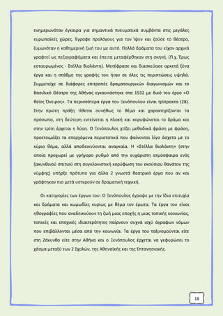 18
ενημερωνόταν έγκαιρα για σημαντικά πνευματικά συμβάντα στις μεγάλες
ευρωπαϊκές χώρες. Έγραφε προλόγους για τον Ίψεν και ζούσε το θέατρο,
ζυμωνόταν η καθημερινή ζωή του με αυτό. Πολλά δράματα του είχαν αρχικά
γραφτεί ως πεζογραφήματα και έπειτα μεταφέρθηκαν στη σκηνή. (Π.χ. Έρως
εσταυρωμένος - Στέλλα Βιολάντη). Μετέφρασε και διασκεύασε αρκετά ξένα
έργα και η στάθμη της γραφής του ήταν σε όλες τις περιπτώσεις υψηλά.
Συμμετείχε σε διάφορες επιτροπές δραματουργικών διαγωνισμών και το
Βασιλικό Θέατρο της Αθήνας εγκαινιάστηκε στα 1932 με δικό του έργο «Ο
θείος Όνειρος». Τα περισσότερα έργα του Ξενόπουλου είναι τρίπρακτα (28).
Στην πρώτη πράξη τίθεται συνήθως το θέμα και χαρακτηρίζονται τα
πρόσωπα, στη δεύτερη εντείνεται η πλοκή και κορυφώνεται το δράμα και
στην τρίτη έρχεται η λύση. Ο Ξενόπουλος χτίζει μεθοδικά φράση με φράση,
προετοιμάζει τα επερχόμενα περιστατικά που φαίνονται λίγο άσχετα με το
κύριο θέμα, αλλά αποδεικνύονται αναγκαία. Η «Στέλλα Βιολάντη» (στην
οποία προχωρεί με γρήγορο ρυθμό από την ευχάριστη ατμόσφαιρα ενός
ζακυνθινού σπιτιού στη συγκλονιστική κορύφωση του εκούσιου θανάτου της
νύμφης) υπήρξε πρότυπο για άλλα 2 γνωστά θεατρικά έργα που αν και
γράφτηκαν πιο μετά υστερούν σε δραματική τεχνική.
Οι κατηγορίες των έργων του: Ο Ξενόπουλος έγραψε με την ίδια επιτυχία
και δράματα και κωμωδίες κυρίως με θέμα τον έρωτα. Τα έργα του είναι
ηθογραφίες που αναδεικνύουν τη ζωή μιας εποχής η μιας τοπικής κοινωνίας,
τοπικές και εποχικές ιδιαιτερότητες παίρνουν συχνά ισχύ άγραφων νόμων
που επιβάλλονται μέσα από την κοινωνία. Τα έργα του ταξινομούνται είτε
στη Ζάκυνθο είτε στην Αθήνα και ο Ξενόπουλος έρχεται να γεφυρώσει το
χάσμα μεταξύ των 2 Σχολών, της Αθηναϊκής και της Επτανησιακής.
 