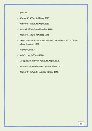 19
Έργα του
 Θέατρον Α΄. Αθήνα, Κολλάρος, 1913.
 Θέατρον Β΄. Αθήνα, Κολλάρος, 1913.
 Φοιτηταί. Αθήνα, Παπαδόπουλος, 1919.
 Θέατρον Γ΄. Αθήνα, Κολλάρος, 1922.
 Στέλλα Βιολάντη (Έρως Εσταυρωμένος) - Το διήγημα και το δράμα.
Αθήνα, Κολλάρος, 1923.
 Πειρασμός, (1910)
 Το Φιόρο του Λεβάντε (1914)
 Δεν ειμ' εγώ ή Η Λογική. Αθήνα, Κολλάρος, 1928.
 Το μυστικό της Κοντέσσας Βαλέραινας. Αθήνα, 1915.
 Θέατρον Δ΄. Αθήνα, Οι φίλοι του βιβλίου, 1945.
 