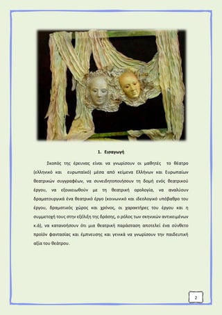 2
1. Εισαγωγή
Σκοπός της έρευνας είναι να γνωρίσουν οι μαθητές το θέατρο
(ελληνικό και ευρωπαϊκό) μέσα από κείμενα Ελλήνων και Ευρωπαίων
θεατρικών συγγραφέων, να συνειδητοποιήσουν τη δομή ενός θεατρικού
έργου, να εξοικειωθούν με τη θεατρική ορολογία, να αναλύουν
δραματουργικά ένα θεατρικό έργο (κοινωνικό και ιδεολογικό υπόβαθρο του
έργου, δραματικός χώρος και χρόνος, οι χαρακτήρες του έργου και η
συμμετοχή τους στην εξέλιξη της δράσης, ο ρόλος των σκηνικών αντικειμένων
κ.ά), να κατανοήσουν ότι μια θεατρική παράσταση αποτελεί ένα σύνθετο
προϊόν φαντασίας και έμπνευσης και γενικά να γνωρίσουν την παιδευτική
αξία του θεάτρου.
 
