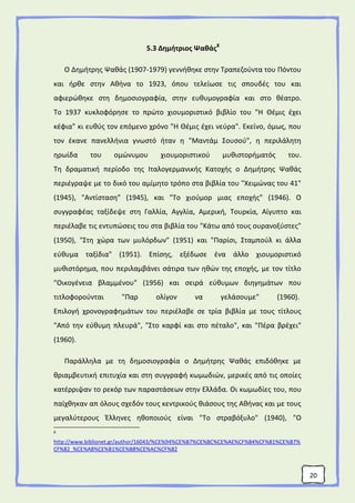 20
5.3 Δημήτριος Ψαθάς8
Ο Δημήτρης Ψαθάς (1907-1979) γεννήθηκε στην Τραπεζούντα του Πόντου
και ήρθε στην Αθήνα το 1923, όπου τελείωσε τις σπουδές του και
αφιερώθηκε στη δημοσιογραφία, στην ευθυμογραφία και στο θέατρο.
Το 1937 κυκλοφόρησε το πρώτο χιουμοριστικό βιβλίο του "Η Θέμις έχει
κέφια" κι ευθύς τον επόμενο χρόνο "Η Θέμις έχει νεύρα". Εκείνο, όμως, που
τον έκανε πανελλήνια γνωστό ήταν η "Μαντάμ Σουσού", η περιλάλητη
ηρωίδα του ομώνυμου χιουμοριστικού μυθιστορήματός του.
Τη δραματική περίοδο της Ιταλογερμανικής Κατοχής ο Δημήτρης Ψαθάς
περιέγραψε με το δικό του αμίμητο τρόπο στα βιβλία του "Χειμώνας του 41"
(1945), "Αντίσταση" (1945), και "Το χιούμορ μιας εποχής" (1946). Ο
συγγραφέας ταξίδεψε στη Γαλλία, Αγγλία, Αμερική, Τουρκία, Αίγυπτο και
περιέλαβε τις εντυπώσεις του στα βιβλία του "Κάτω από τους ουρανοξύστες"
(1950), "Στη χώρα των μυλόρδων" (1951) και "Παρίσι, Σταμπούλ κι άλλα
εύθυμα ταξίδια" (1951). Επίσης, εξέδωσε ένα άλλο χιουμοριστικό
μυθιστόρημα, που περιλαμβάνει σάτιρα των ηθών της εποχής, με τον τίτλο
"Οικογένεια βλαμμένου" (1956) και σειρά εύθυμων διηγημάτων που
τιτλοφορούνται "Παρ ολίγον να γελάσουμε" (1960).
Επιλογή χρονογραφημάτων του περιέλαβε σε τρία βιβλία με τους τίτλους
"Από την εύθυμη πλευρά", "Στο καρφί και στο πέταλο", και "Πέρα βρέχει"
(1960).
Παράλληλα με τη δημοσιογραφία ο Δημήτρης Ψαθάς επιδόθηκε με
θριαμβευτική επιτυχία και στη συγγραφή κωμωδιών, μερικές από τις οποίες
κατέρριψαν το ρεκόρ των παραστάσεων στην Ελλάδα. Οι κωμωδίες του, που
παίχθηκαν απ όλους σχεδόν τους κεντρικούς θιάσους της Αθήνας και με τους
μεγαλύτερους Έλληνες ηθοποιούς είναι "Το στραβόξυλο" (1940), "Ο
8
http://www.biblionet.gr/author/16043/%CE%94%CE%B7%CE%BC%CE%AE%CF%84%CF%81%CE%B7%
CF%82_%CE%A8%CE%B1%CE%B8%CE%AC%CF%82
 