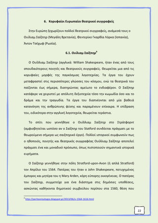 22
6. Κορυφαίοι Ευρωπαίοι θεατρικοί συγγραφείς
Στην Ευρώπη ξεχωρίζουν πολλοί θεατρικοί συγγραφείς, ανάμεσά τους ο
Ουίλιαμ Σαίξπηρ (Μεγάλη Βρετανία), Φεντερίκο Γκαρθία Λόρκα (Ισπανία),
Άντον Τσέχωφ (Ρωσία).
6.1. Ουίλιαμ Σαίξπηρ9
Ο Ουίλλιαμ Σαίξπηρ (αγγλικά: William Shakespeare, ήταν ένας από τους
σπουδαιότερους ποιητές και θεατρικούς συγγραφείς. Θεωρείται μια από τις
κορυφαίες μορφές της παγκόσμιας λογοτεχνίας. Τα έργα του έχουν
μεταφραστεί στις περισσότερες γλώσσες του κόσμου, ενώ τα θεατρικά του
παίζονται έως σήμερα, διατηρώντας αμείωτο το ενδιαφέρον. Ο Σαίξπηρ
κατάφερε να χειριστεί με απόλυτη δεξιοτεχνία τόσο την κωμωδία όσο και το
δράμα και την τραγωδία. Τα έργα του διαπνέονται από μία βαθειά
κατανόηση της ανθρώπινης φύσης και παραμένουν επίκαιρα. Η επίδραση
του, ειδικότερα στην αγγλική λογοτεχνία, θεωρείται τεράστια.
Το σπίτι που γεννήθηκε ο Ουίλλιαμ Σαίξπηρ στο Στράτφορντ
(αμφισβητείται ωστόσο αν ο Σαίξπηρ του Statford συνδέεται πράγματι με το
θεωρούμενο σήμερα ως σαιξπηρικό έργο). Πολλοί ιστορικοί συμφωνούν πως
ο ηθοποιός, ποιητής και θεατρικός συγγραφέας Ουίλλιαμ Σαίξπηρ αποτελεί
πράγματι ένα και μοναδικό πρόσωπο, όπως πιστοποιούν σημαντικά ιστορικά
ευρήματα.
Ο Σαίξπηρ γεννήθηκε στην πόλη Stratford-upon-Avon (ή απλά Stratford)
τον Απρίλιο του 1564. Πατέρας του ήταν ο John Shakespeare, πετυχημένος
έμπορος και μητέρα του η Mary Arden, κόρη εύπορης οικογένειας. Ο πατέρας
του Σαίξπηρ, συμμετείχε για ένα διάστημα στις δημόσιες υποθέσεις,
ασκώντας καθήκοντα δημοτικού συμβούλου περίπου στα 1560, θέση που
9
http://peritexnisologos.blogspot.gr/2013/06/o-1564-1616.html
 