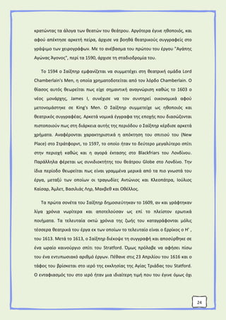24
κρατώντας τα άλογα των θεατών του θεάτρου. Αργότερα έγινε ηθοποιός, και
αφού απέκτησε αρκετή πείρα, άρχισε να βοηθά θεατρικούς συγγραφείς στο
γράψιμο των χειρογράφων. Με το ανέβασμα του πρώτου του έργου "Αγάπης
Αγώνας Άγονος", περί τα 1590, άρχισε τη σταδιοδρομία του.
Το 1594 ο Σαίξπηρ εμφανίζεται να συμμετέχει στη θεατρική ομάδα Lord
Chamberlain's Men, η οποία χρηματοδοτείται από τον λόρδο Chamberlain. Ο
θίασος αυτός θεωρείται πως είχε σημαντική αναγνώριση καθώς το 1603 ο
νέος μονάρχης, James I, συνέχισε να τον συντηρεί οικονομικά αφού
μετονομάστηκε σε King's Men. Ο Σαίξπηρ συμμετείχε ως ηθοποιός και
θεατρικός συγγραφέας. Αρκετά νομικά έγγραφα της εποχής που διασώζονται
πιστοποιούν πως στη διάρκεια αυτής της περιόδου ο Σαίξπηρ κέρδισε αρκετά
χρήματα. Αναφέρονται χαρακτηριστικά η απόκτηση του σπιτιού του (New
Place) στο Στράτφορντ, το 1597, το οποίο ήταν το δεύτερο μεγαλύτερο σπίτι
στην περιοχή καθώς και η αγορά έκτασης στο Blackfriars του Λονδίνου.
Παράλληλα φέρεται ως συνιδιοκτήτης του θεάτρου Globe στο Λονδίνο. Την
ίδια περίοδο θεωρείται πως είναι γραμμένα μερικά από τα πιο γνωστά του
έργα, μεταξύ των οποίων οι τραγωδίες Αντώνιος και Κλεοπάτρα, Ιούλιος
Καίσαρ, Άμλετ, Βασιλιάς Ληρ, Μακβεθ και Οθέλλος.
Τα πρώτα σονέτα του Σαίξπηρ δημοσιεύτηκαν το 1609, αν και γράφτηκαν
λίγα χρόνια νωρίτερα και αποτελούσαν ως επί το πλείστον ερωτικά
ποιήματα. Τα τελευταία οκτώ χρόνια της ζωής του καταγράφονται μόλις
τέσσερα θεατρικά του έργα εκ των οποίων το τελευταίο είναι ο Ερρίκος ο Η' ,
του 1613. Μετά το 1613, ο Σαίξπηρ διέκοψε τη συγγραφή και αποσύρθηκε σε
ένα ωραίο καινούργιο σπίτι του Stratford. Όμως πρόλαβε να αφήσει πίσω
του ένα εντυπωσιακό αριθμό έργων. Πέθανε στις 23 Απριλίου του 1616 και ο
τάφος του βρίσκεται στο ιερό της εκκλησίας της Αγίας Τριάδας του Statford.
Ο ενταφιασμός του στο ιερό ήταν μια ιδιαίτερη τιμή που του έγινε όμως όχι
 