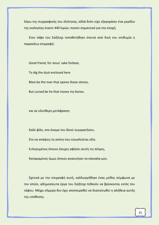 25
λόγω της συγγραφικής του ιδιότητας, αλλά διότι είχε εξαγοράσει ένα μερίδιο
της εκκλησίας έναντι 440 λιρών, ποσού σημαντικό για την εποχή.
Στον τάφο του Σαίξπηρ τοποθετήθηκε έπειτα από δική του επιθυμία η
παρακάτω επιγραφή:
Good friend, for Jesus' sake forbear,
To dig the dust enclosed here
Blest be the man that spares these stones,
But cursed be he that moves my bones.
και σε ελεύθερη μετάφραση:
Καλέ φίλε, στο όνομα του Θεού συγκρατήσου,
Στο να σκάψεις τη σκόνη που εσωκλείεται εδώ.
Ευλογημένος όποιος ήσυχες αφήσει αυτές τις πέτρες,
Καταραμένος όμως όποιος ανακινήσει τα κόκκαλα μου.
Σχετικά με την επιγραφή αυτή, καλλιεργήθηκε ένας μύθος σύμφωνα με
τον οποίο, αδημοσίευτα έργα του Σαίξπηρ πιθανόν να βρίσκονται εντός του
τάφου. Μέχρι σήμερα δεν έχει αποπειραθεί να διαπιστωθεί η αλήθεια αυτής
της υπόθεσης.
 