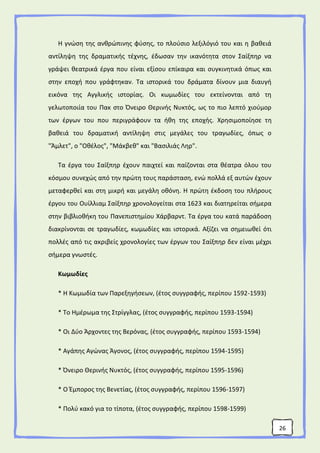 26
Η γνώση της ανθρώπινης φύσης, το πλούσιο λεξιλόγιό του και η βαθειά
αντίληψη της δραματικής τέχνης, έδωσαν την ικανότητα στον Σαίξπηρ να
γράψει θεατρικά έργα που είναι εξίσου επίκαιρα και συγκινητικά όπως και
στην εποχή που γράφτηκαν. Τα ιστορικά του δράματα δίνουν μια διαυγή
εικόνα της Αγγλικής ιστορίας. Οι κωμωδίες του εκτείνονται από τη
γελωτοποιία του Πακ στο Όνειρο Θερινής Νυκτός, ως το πιο λεπτό χιούμορ
των έργων του που περιγράφουν τα ήθη της εποχής. Χρησιμοποίησε τη
βαθειά του δραματική αντίληψη στις μεγάλες του τραγωδίες, όπως ο
"Άμλετ", ο "Οθέλος", "Μάκβεθ" και "Βασιλιάς Ληρ".
Τα έργα του Σαίξπηρ έχουν παιχτεί και παίζονται στα θέατρα όλου του
κόσμου συνεχώς από την πρώτη τους παράσταση, ενώ πολλά εξ αυτών έχουν
μεταφερθεί και στη μικρή και μεγάλη οθόνη. Η πρώτη έκδοση του πλήρους
έργου του Ουίλλιαμ Σαίξπηρ χρονολογείται στα 1623 και διατηρείται σήμερα
στην βιβλιοθήκη του Πανεπιστημίου Χάρβαρντ. Τα έργα του κατά παράδοση
διακρίνονται σε τραγωδίες, κωμωδίες και ιστορικά. Αξίζει να σημειωθεί ότι
πολλές από τις ακριβείς χρονολογίες των έργων του Σαίξπηρ δεν είναι μέχρι
σήμερα γνωστές.
Κωμωδίες
* Η Κωμωδία των Παρεξηγήσεων, (έτος συγγραφής, περίπου 1592-1593)
* Το Ημέρωμα της Στρίγγλας, (έτος συγγραφής, περίπου 1593-1594)
* Οι Δύο Άρχοντες της Βερόνας, (έτος συγγραφής, περίπου 1593-1594)
* Αγάπης Αγώνας Άγονος, (έτος συγγραφής, περίπου 1594-1595)
* Όνειρο Θερινής Νυκτός, (έτος συγγραφής, περίπου 1595-1596)
* Ο Έμπορος της Βενετίας, (έτος συγγραφής, περίπου 1596-1597)
* Πολύ κακό για το τίποτα, (έτος συγγραφής, περίπου 1598-1599)
 