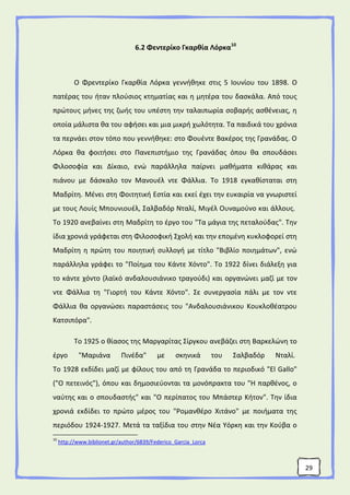 29
6.2 Φεντερίκο Γκαρθία Λόρκα10
Ο Φρεντερίκο Γκαρθία Λόρκα γεννήθηκε στις 5 Ιουνίου του 1898. Ο
πατέρας του ήταν πλούσιος κτηματίας και η μητέρα του δασκάλα. Από τους
πρώτους μήνες της ζωής του υπέστη την ταλαιπωρία σοβαρής ασθένειας, η
οποία μάλιστα θα του αφήσει και μια μικρή χωλότητα. Τα παιδικά του χρόνια
τα περνάει στον τόπο που γεννήθηκε: στο Φουέντε Βακέρος της Γρανάδας. Ο
Λόρκα θα φοιτήσει στο Πανεπιστήμιο της Γρανάδας όπου θα σπουδάσει
Φιλοσοφία και Δίκαιο, ενώ παράλληλα παίρνει μαθήματα κιθάρας και
πιάνου με δάσκαλο τον Μανουέλ ντε Φάλλια. Το 1918 εγκαθίσταται στη
Μαδρίτη. Μένει στη Φοιτητική Εστία και εκεί έχει την ευκαιρία να γνωριστεί
με τους Λουίς Μπουνιουέλ, Σαλβαδόρ Νταλί, Μιγέλ Ουναμούνο και άλλους.
Το 1920 ανεβαίνει στη Μαδρίτη το έργο του "Τα μάγια της πεταλούδας". Την
ίδια χρονιά γράφεται στη Φιλοσοφική Σχολή και την επομένη κυκλοφορεί στη
Μαδρίτη η πρώτη του ποιητική συλλογή με τίτλο "Βιβλίο ποιημάτων", ενώ
παράλληλα γράφει το "Ποίημα του Κάντε Χόντο". Το 1922 δίνει διάλεξη για
το κάντε χόντο (λαϊκό ανδαλουσιάνικο τραγούδι) και οργανώνει μαζί με τον
ντε Φάλλια τη "Γιορτή του Κάντε Χόντο". Σε συνεργασία πάλι με τον ντε
Φάλλια θα οργανώσει παραστάσεις του "Ανδαλουσιάνικου Κουκλοθέατρου
Κατσιπόρα".
Το 1925 ο θίασος της Μαργαρίτας Σίργκου ανεβάζει στη Βαρκελώνη το
έργο "Μαριάνα Πινέδα" με σκηνικά του Σαλβαδόρ Νταλί.
Το 1928 εκδίδει μαζί με φίλους του από τη Γρανάδα το περιοδικό "El Gallo"
("O πετεινός"), όπου και δημοσιεύονται τα μονόπρακτα του "Η παρθένος, ο
ναύτης και ο σπουδαστής" και "Ο περίπατος του Μπάστερ Κήτον". Την ίδια
χρονιά εκδίδει το πρώτο μέρος του "Ρομανθέρο Χιτάνο" με ποιήματα της
περιόδου 1924-1927. Μετά τα ταξίδια του στην Νέα Υόρκη και την Κούβα ο
10
http://www.biblionet.gr/author/6839/Federico_Garcia_Lorca
 
