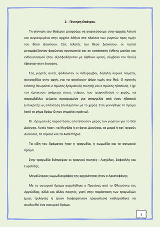 3
2. Γέννηση Θεάτρου
Τη γέννηση του θεάτρου μπορούμε να ανιχνεύσουμε στην αρχαία Αττική
και συγκεκριμένα στην αρχαία Αθήνα στα πλαίσια των γιορτών προς τιμήν
του θεού Διονύσου. Στις τελετές του θεού Διονύσου, οι πιστοί
μεταμφιέζονταν φορώντας προσωπεία και σε κατάσταση ένθεης μανίας και
ενθουσιασμού (που εξασφαλίζονταν με άφθονο κρασί, σύμβολο του θεού)
έφταναν στην έκσταση.
Στις γιορτές αυτές ψάλλονταν οι διθύραμβοι, δηλαδή λυρικά άσματα,
αυτοσχέδια στην αρχή, για να αποτίσουν φόρο τιμής στο θεό. Ο ποιητής
Θέσπης θεωρείται ο πρώτος δραματικός ποιητής και ο πρώτος ηθοποιός. Είχε
την έμπνευση ανάμεσα στους στίχους που τραγουδούσε ο χορός, να
παρεμβάλλει κείμενο προορισμένο για απαγγελία από έναν ηθοποιό
(υποκριτή) ως απάντηση (διαλεγόταν με το χορό). Έτσι γεννήθηκε το δράμα
(από το ρήμα δράω-ῶ που σημαίνει πράττω).
Οι δραματικές παραστάσεις αποτελούσαν μέρος των γιορτών για το θεό
Διόνυσο. Αυτές ήταν : τα Μεγάλα ή εν άστει Διονύσια, τα μικρά ή κατ’ αγρούς
Διονύσια, τα Λήναια και τα Ανθεστήρια.
Τα είδη του δράματος ήταν η τραγωδία, η κωμωδία και το σατυρικό
δράμα.
Στην τραγωδία διέπρεψαν οι τραγικοί ποιητές : Αισχύλος, Σοφοκλής και
Ευριπίδης.
Μεγαλύτερος κωμωδιογράφος της αρχαιότητας ήταν ο Αριστοφάνης.
Με το σατυρικό δράμα ασχολήθηκε ο Πρατίνας από το Φλειούντα της
Αργολίδας, αλλά και άλλοι ποιητές, γιατί στην παράσταση των τραγωδιών
(μιας τριλογίας ή τριών διαφορετικών τραγωδιών) καθιερώθηκε να
ακολουθεί ένα σατυρικό δράμα.
 