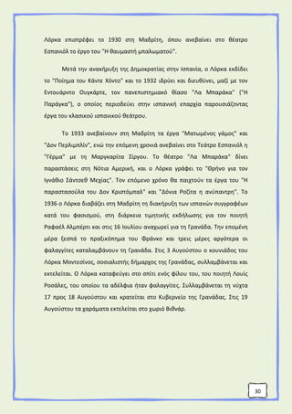 30
Λόρκα επιστρέφει το 1930 στη Μαδρίτη, όπου ανεβαίνει στο θέατρο
Εσπανιόλ το έργο του "Η θαυμαστή μπαλωματού".
Μετά την ανακήρυξη της Δημοκρατίας στην Ισπανία, ο Λόρκα εκδίδει
το "Ποίημα του Κάντε Χόντο" και το 1932 ιδρύει και διευθύνει, μαζί με τον
Εντουάρντο Ουγκάρτε, τον πανεπιστημιακό θίασο "Λα Μπαράκα" ("Η
Παράγκα"), ο οποίος περιοδεύει στην ισπανική επαρχία παρουσιάζοντας
έργα του κλασικού ισπανικού θεάτρου.
Το 1933 ανεβαίνουν στη Μαδρίτη τα έργα "Ματωμένος γάμος" και
"Δον Περλιμπλίν", ενώ την επόμενη χρονιά ανεβαίνει στο Τεάτρο Εσπανιόλ η
"Γέρμα" με τη Μαργκαρίτα Σίργου. Το θέατρο "Λα Μπαράκα" δίνει
παραστάσεις στη Νότια Αμερική, και ο Λόρκα γράφει το "Θρήνο για τον
Ιγνάθιο Σάντσεθ Μεχίας". Τον επόμενο χρόνο θα παιχτούν τα έργα του "Η
παραστασούλα του Δον Κριστόμπαλ" και "Δόνια Ροζίτα η ανύπαντρη". Το
1936 ο Λόρκα διαβάζει στη Μαδρίτη τη διακήρυξη των ισπανών συγγραφέων
κατά του φασισμού, στη διάρκεια τιμητικής εκδήλωσης για τον ποιητή
Ραφαέλ Αλμπέρτι και στις 16 Ιουλίου αναχωρεί για τη Γρανάδα. Την επομένη
μέρα ξεσπά το πραξικόπημα του Φράνκο και τρεις μέρες αργότερα οι
φαλαγγίτες καταλαμβάνουν τη Γρανάδα. Στις 3 Αυγούστου ο κουνιάδος του
Λόρκα Μοντεσίνος, σοσιαλιστής δήμαρχος της Γρανάδας, συλλαμβάνεται και
εκτελείται. Ο Λόρκα καταφεύγει στο σπίτι ενός φίλου του, του ποιητή Λουίς
Ροσάλες, του οποίου τα αδέλφια ήταν φαλαγγίτες. Συλλαμβάνεται τη νύχτα
17 προς 18 Αυγούστου και κρατείται στο Κυβερνείο της Γρανάδας. Στις 19
Αυγούστου τα χαράματα εκτελείται στο χωριό Βιθνάρ.
 