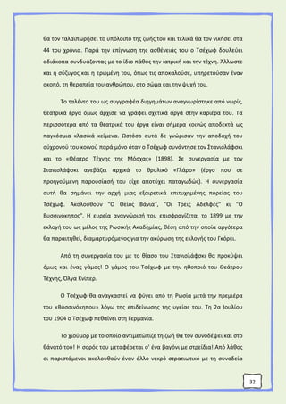 32
θα τον ταλαιπωρήσει το υπόλοιπο της ζωής του και τελικά θα τον νικήσει στα
44 του χρόνια. Παρά την επίγνωση της ασθένειάς του ο Τσέχωφ δουλεύει
αδιάκοπα συνδυάζοντας με το ίδιο πάθος την ιατρική και την τέχνη. Άλλωστε
και η σύζυγος και η ερωμένη του, όπως τις αποκαλούσε, υπηρετούσαν έναν
σκοπό, τη θεραπεία του ανθρώπου, στο σώμα και την ψυχή του.
Το ταλέντο του ως συγγραφέα διηγημάτων αναγνωρίστηκε από νωρίς,
θεατρικά έργα όμως άρχισε να γράφει σχετικά αργά στην καριέρα του. Τα
περισσότερα από τα θεατρικά του έργα είναι σήμερα κοινώς αποδεκτά ως
παγκόσμια κλασικά κείμενα. Ωστόσο αυτά δε γνώρισαν την αποδοχή του
σύχρονού του κοινού παρά μόνο όταν ο Τσέχωφ συνάντησε τον Στανισλάφσκι
και το «Θέατρο Τέχνης της Μόσχας» (1898). Σε συνεργασία με τον
Στανισλάφσκι ανεβάζει αρχικά το θρυλικό «Γλάρο» (έργο που σε
προηγούμενη παρουσίασή του είχε αποτύχει παταγωδώς). Η συνεργασία
αυτή θα σημάνει την αρχή μιας εξαιρετικά επιτυχημένης πορείας του
Τσέχωφ. Ακολουθούν "Ο Θείος Βάνια", "Οι Τρεις Αδελφές" κι "Ο
Βυσσινόκηπος". Η ευρεία αναγνώρισή του επισφραγίζεται το 1899 με την
εκλογή του ως μέλος της Ρωσικής Ακαδημίας, θέση από την οποία αργότερα
θα παραιτηθεί, διαμαρτυρόμενος για την ακύρωση της εκλογής του Γκόρκι.
Από τη συνεργασία του με το θίασο του Στανισλάφσκι θα προκύψει
όμως και ένας γάμος! Ο γάμος του Τσέχωφ με την ηθοποιό του Θεάτρου
Τέχνης, Όλγα Κνίπερ.
Ο Τσέχωφ θα αναγκαστεί να φύγει από τη Ρωσία μετά την πρεμιέρα
του «Βυσσινόκηπου» λόγω της επιδείνωσης της υγείας του. Τη 2α Ιουλίου
του 1904 ο Τσέχωφ πεθαίνει στη Γερμανία.
Το χιούμορ με το οποίο αντιμετώπιζε τη ζωή θα τον συνοδέψει και στο
θάνατό του! Η σορός του μεταφέρεται σ' ένα βαγόνι με στρείδια! Από λάθος
οι παριστάμενοι ακολουθούν έναν άλλο νεκρό στρατιωτικό με τη συνοδεία
 